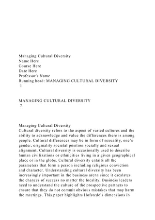 Managing Cultural Diversity
Name Here
Course Here
Date Here
Professor's Name
Running head: MANAGING CULTURAL DIVERSITY
1
MANAGING CULTURAL DIVERSITY
7
Managing Cultural Diversity
Cultural diversity refers to the aspect of varied cultures and the
ability to acknowledge and value the differences there is among
people. Cultural differences may be in form of sexuality, one’s
gender, originality societal position socially and sexual
alignment. Cultural diversity is occasionally used to describe
human civilizations or ethnicities living in a given geographical
place or in the globe. Cultural diversity entails all the
parameters that form a person including religious conviction
and character. Understanding cultural diversity has been
increasingly important in the business arena since it escalates
the chances of success no matter the locality. Business leaders
need to understand the culture of the prospective partners to
ensure that they do not commit obvious mistakes that may harm
the meetings. This paper highlights Hofstede’s dimensions in
 