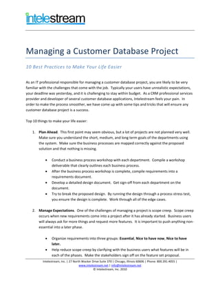 Managing a Customer Database Project
10 Best Practices to Make Your Life Easier

As an IT professional responsible for managing a customer database project, you are likely to be very
familiar with the challenges that come with the job. Typically your users have unrealistic expectations,
your deadline was yesterday, and it is challenging to stay within budget. As a CRM professional services
provider and developer of several customer database applications, Intelestream feels your pain. In
order to make the process smoother, we have come up with some tips and tricks that will ensure any
customer database project is a success.

Top 10 things to make your life easier:

    1. Plan Ahead. This first point may seem obvious, but a lot of projects are not planned very well.
       Make sure you understand the short, medium, and long term goals of the departments using
       the system. Make sure the business processes are mapped correctly against the proposed
       solution and that nothing is missing.

               Conduct a business process workshop with each department. Compile a workshop
                deliverable that clearly outlines each business process.
               After the business process workshop is complete, compile requirements into a
                requirements document.
               Develop a detailed design document. Get sign-off from each department on the
                document.
               Try to break the proposed design. By running the design through a process stress test,
                you ensure the design is complete. Work through all of the edge cases.

    2. Manage Expectations. One of the challenges of managing a project is scope creep. Scope creep
       occurs when new requirements come into a project after it has already started. Business users
       will always ask for more things and request more features. It is important to push anything non-
       essential into a later phase.

               Organize requirements into three groups: Essential, Nice to have now, Nice to have
                later.
               Help reduce scope creep by clarifying with the business users what features will be in
                each of the phases. Make the stakeholders sign off on the feature set proposal.
          Intelestream, Inc. | 27 North Wacker Drive Suite 370 | Chicago, Illinois 60606 | Phone: 800.391.4055 |
                                      www.intelestream.net | info@intelestream.net
                                                © Intelestream, Inc. 2010
 