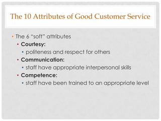 The 10 Attributes of Good Customer Service

• The 6 “soft” attributes
   • Courtesy:
     • politeness and respect for others
   • Communication:
     • staff have appropriate interpersonal skills
   • Competence:
     • staff have been trained to an appropriate level
 