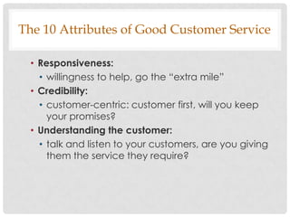 The 10 Attributes of Good Customer Service

  • Responsiveness:
    • willingness to help, go the “extra mile”
  • Credibility:
    • customer-centric: customer first, will you keep
      your promises?
  • Understanding the customer:
    • talk and listen to your customers, are you giving
      them the service they require?
 