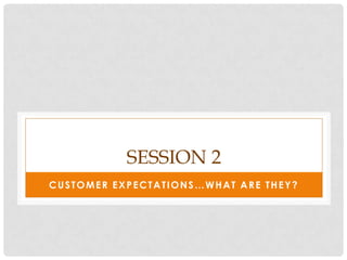 SESSION 2
CUSTOMER EXPECTATIONS…WHAT ARE THEY?
 