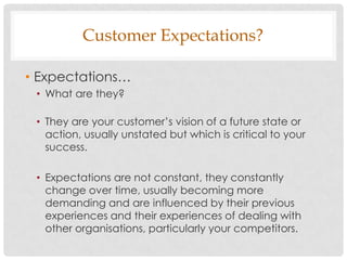 Customer Expectations?

• Expectations…
 • What are they?

 • They are your customer‟s vision of a future state or
   action, usually unstated but which is critical to your
   success.

 • Expectations are not constant, they constantly
   change over time, usually becoming more
   demanding and are influenced by their previous
   experiences and their experiences of dealing with
   other organisations, particularly your competitors.
 