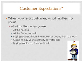 Customer Expectations?

• When you're a customer, what matters to
  you?
 • What matters when you're
   •   At the hospital
   •   At the Trotro station?
   •   Buying food stuff from the market or buying from a shop?
   •   Going to pay your electricity or water bill?
   •   Buying waakye at the roadside?
 