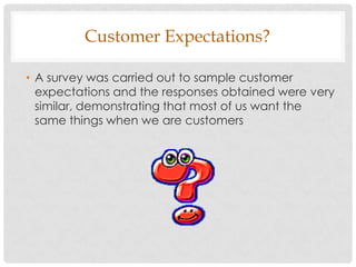 Customer Expectations?

• A survey was carried out to sample customer
  expectations and the responses obtained were very
  similar, demonstrating that most of us want the
  same things when we are customers
 