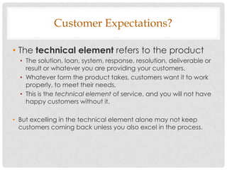 Customer Expectations?

• The technical element refers to the product
  • The solution, loan, system, response, resolution, deliverable or
    result or whatever you are providing your customers.
  • Whatever form the product takes, customers want it to work
    properly, to meet their needs,
  • This is the technical element of service, and you will not have
    happy customers without it.

• But excelling in the technical element alone may not keep
  customers coming back unless you also excel in the process.
 