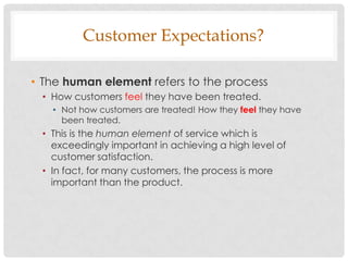 Customer Expectations?

• The human element refers to the process
 • How customers feel they have been treated.
   • Not how customers are treated! How they feel they have
     been treated.
 • This is the human element of service which is
   exceedingly important in achieving a high level of
   customer satisfaction.
 • In fact, for many customers, the process is more
   important than the product.
 