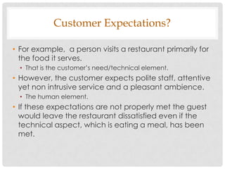 Customer Expectations?

• For example, a person visits a restaurant primarily for
  the food it serves.
  • That is the customer‟s need/technical element.
• However, the customer expects polite staff, attentive
  yet non intrusive service and a pleasant ambience.
  • The human element.
• If these expectations are not properly met the guest
  would leave the restaurant dissatisfied even if the
  technical aspect, which is eating a meal, has been
  met.
 