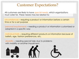 Customer Expectations?
All customers are likely to have special needs, which organizations
must cater for. These needs may be related to:

circumstances – requiring a product or information before a certain
time or for a set purpose

personal requirements – needing a product or information customized or
adapted in a specific way

individual traits – requiring different products or information because of
beliefs, age, fashion preferences, etc.

disability – needing special help due to problems
with mobility or another impairment.
 