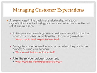 Managing Customer Expectations

• At every stage in the customer‟s relationship with your
  organization or in the buying process, customers have a different
  set of expectations.

  • At the pre-purchase stage when customers are still in doubt on
    whether to establish a relationship with your organization
      What would their expectations be?

  • During the customer service encounter, when they are in the
    process of using your services
    • What would their expectations be?

  • After the service has been accessed,
    • what would be their expectations of you ?
 