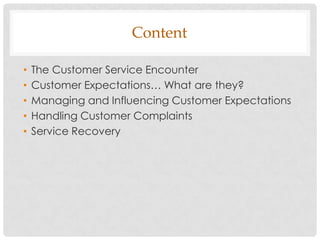 Content

•   The Customer Service Encounter
•   Customer Expectations… What are they?
•   Managing and Influencing Customer Expectations
•   Handling Customer Complaints
•   Service Recovery
 