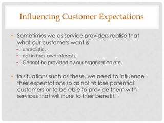 Influencing Customer Expectations

• Sometimes we as service providers realise that
  what our customers want is
  • unrealistic,
  • not in their own interests,
  • Cannot be provided by our organization etc.


• In situations such as these, we need to influence
  their expectations so as not to lose potential
  customers or to be able to provide them with
  services that will inure to their benefit.
 