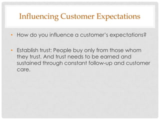 Influencing Customer Expectations

• How do you influence a customer‟s expectations?

• Establish trust: People buy only from those whom
  they trust. And trust needs to be earned and
  sustained through constant follow-up and customer
  care.
 