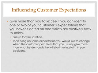 Influencing Customer Expectations

• Give more than you take: See if you can identify
  one or two of your customer‟s expectations that
  you haven't acted on and which are relatively easy
  to satisfy.
 • Ensure they're satisfied.
 • Then bring up some expectation you would like to change.
   When the customer perceives that you usually give more
   than what he demands, he will start having faith in your
   decisions.
 