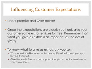 Influencing Customer Expectations

• Under promise and Over-deliver

• Once the expectations are clearly spelt out, give your
  customer some extra services for free. Remember that
  what you give as extras is as important as the act of
  giving.

• To know what to give as extras, ask yourself:
  • What would you like to see in the product/service in case you were
    buying it yourself.
  • Give the level of service and support that you expect from others to
    your own clients.
 