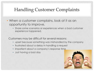 Handling Customer Complaints

• When a customer complains, look at it as an
  opportunity to improve.
    • Share some scenarios or experiences when a bad customer
      experience happened.


 Customers may be difficult for several reasons:
    •   upset because something was mishandled by the company
    •   frustrated about a delay in handling a request
    •   Impatient about a company‟s response time
    •   Just having a bad day
 