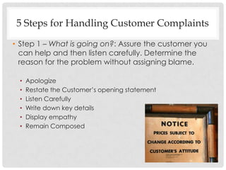 5 Steps for Handling Customer Complaints
• Step 1 – What is going on?: Assure the customer you
  can help and then listen carefully. Determine the
  reason for the problem without assigning blame.

 •   Apologize
 •   Restate the Customer‟s opening statement
 •   Listen Carefully
 •   Write down key details
 •   Display empathy
 •   Remain Composed
 