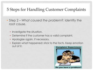 5 Steps for Handling Customer Complaints

• Step 2 – What caused the problem?: Identify the
  root cause.

 •   Investigate the situation.
 •   Determine if the customer has a valid complaint.
 •   Apologize again, if necessary.
 •   Explain what happened: stick to the facts. Keep emotion
     out of it.
 