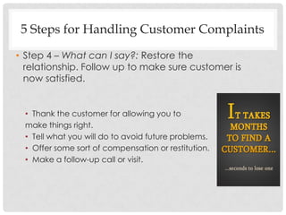 5 Steps for Handling Customer Complaints
• Step 4 – What can I say?: Restore the
  relationship. Follow up to make sure customer is
  now satisfied.


  • Thank the customer for allowing you to
  make things right.
  • Tell what you will do to avoid future problems.
  • Offer some sort of compensation or restitution.
  • Make a follow-up call or visit.
 