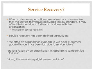Service Recovery?

• When customer expectations are not met or customers feel
  that the service they have received is below standard, it may
  affect their decision to further do business with the
  organization.
  • This calls for service recovery.

• Service recovery has been defined variously as :

“ the effort an organisation expends to win back customers
  goodwill once it has been lost due to service failure”

“actions taken by an organisation in response to some service
  failures”

“doing the service very right the second time”
 