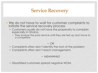 Service Recovery

• We do not have to wait for customer complaints to
  initiate the service recovery process
 • Customers usually do not have the propensity to complain
   especially in Ghana.
   • They endure the poor service until they are fed up and move to
     a competitor

                             • OR
 • Complaints often don‟t identify the root of the problem
 • Complaints often don‟t reach management.

                           • MEANWHILE

 • Dissatisfied customers spread negative WOM.
 