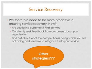 Service Recovery

• We therefore need to be more proactive in
  ensuring service recovery. How?
 • Are you losing customers? Find out why
 • Constantly seek feedback from customers about your
   organization
 • Find out about what the competition is doing which you are
   not doing and see how to integrate it into your service




                      Other
                  strategies???
 