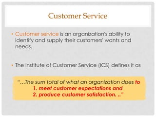 Customer Service

• Customer service is an organization's ability to
  identify and supply their customers' wants and
  needs.


• The Institute of Customer Service (ICS) defines it as


  “…The sum total of what an organization does to
       1. meet customer expectations and
       2. produce customer satisfaction. ..”
 