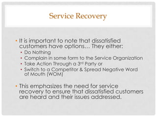 Service Recovery


• It is important to note that dissatisfied
  customers have options… They either:
  •   Do Nothing
  •   Complain in some form to the Service Organization
  •   Take Action Through a 3rd Party or
  •   Switch to a Competitor & Spread Negative Word
      of Mouth (WOM)

• This emphasizes the need for service
  recovery to ensure that dissatisfied customers
  are heard and their issues addressed.
 