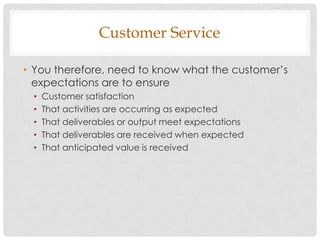 Customer Service

• You therefore, need to know what the customer‟s
  expectations are to ensure
 •   Customer satisfaction
 •   That activities are occurring as expected
 •   That deliverables or output meet expectations
 •   That deliverables are received when expected
 •   That anticipated value is received
 