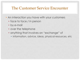 The Customer Service Encounter

• An interaction you have with your customers
  • face to face / in person
  • by e-mail
  • over the telephone
  • anything that involves an “exchange” of
   • information, advice, ideas, physical resources, etc
 