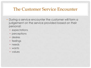 The Customer Service Encounter

• During a service encounter the customer will form a
  judgement on the service provided based on their
  personal:
  •   expectations
  •   perceptions
  •   desires
  •   feelings
  •   needs
  •   wants
  •   values
 