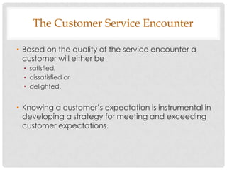 The Customer Service Encounter

• Based on the quality of the service encounter a
  customer will either be
  • satisfied,
  • dissatisfied or
  • delighted.


• Knowing a customer‟s expectation is instrumental in
  developing a strategy for meeting and exceeding
  customer expectations.
 