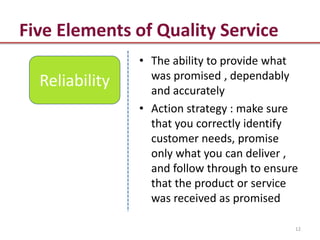 Five Elements of Quality Service
                • The ability to provide what
                  was promised , dependably
  Reliability     and accurately
                • Action strategy : make sure
                  that you correctly identify
                  customer needs, promise
                  only what you can deliver ,
                  and follow through to ensure
                  that the product or service
                  was received as promised

                                             12
 