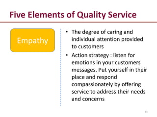 Five Elements of Quality Service
              • The degree of caring and
 Empathy        individual attention provided
                to customers
              • Action strategy : listen for
                emotions in your customers
                messages. Put yourself in their
                place and respond
                compassionately by offering
                service to address their needs
                and concerns
                                              15
 