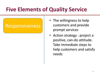 Five Elements of Quality Service
                 • The willingness to help
Responsiveness     customers and provide
                   prompt services
                 • Action strategy : project a
                   positive, can-do attitude.
                   Take immediate steps to
                   help customers and satisfy
                   needs



                                            16
 