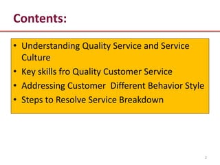 Contents:
• Understanding Quality Service and Service
  Culture
• Key skills fro Quality Customer Service
• Addressing Customer Different Behavior Style
• Steps to Resolve Service Breakdown




                                                 2
 