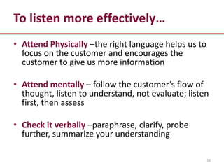 To listen more effectively…
• Attend Physically –the right language helps us to
  focus on the customer and encourages the
  customer to give us more information

• Attend mentally – follow the customer’s flow of
  thought, listen to understand, not evaluate; listen
  first, then assess

• Check it verbally –paraphrase, clarify, probe
  further, summarize your understanding

                                                      38
 
