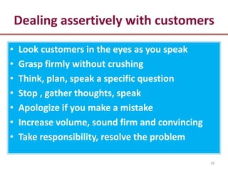 Dealing assertively with customers
•   Look customers in the eyes as you speak
•   Grasp firmly without crushing
•   Think, plan, speak a specific question
•   Stop , gather thoughts, speak
•   Apologize if you make a mistake
•   Increase volume, sound firm and convincing
•   Take responsibility, resolve the problem

                                                 39
 