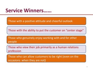 Service Winners……
Those with a positive attitude and cheerful outlook

Those with the ability to put the customer on “center stage”

Those who genuinely enjoy working with and for other
people
Those who view their job primarily as a human relations
profession
Those who can allow customers to be right (even on the
occasions when they are not
                                                               4
 