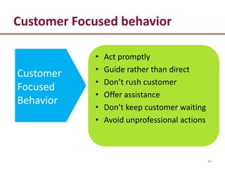 Customer Focused behavior

            •   Act promptly
            •   Guide rather than direct
Customer
            •   Don’t rush customer
Focused
            •   Offer assistance
Behavior
            •   Don’t keep customer waiting
            •   Avoid unprofessional actions



                                               40
 