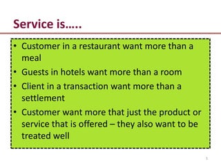 Service is…..
• Customer in a restaurant want more than a
  meal
• Guests in hotels want more than a room
• Client in a transaction want more than a
  settlement
• Customer want more that just the product or
  service that is offered – they also want to be
  treated well

                                                   5
 