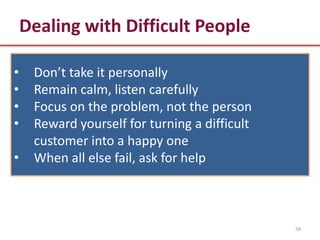 Dealing with Difficult People

•    Don’t take it personally
•    Remain calm, listen carefully
•    Focus on the problem, not the person
•    Reward yourself for turning a difficult
     customer into a happy one
•    When all else fail, ask for help



                                               58
 
