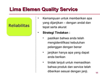 Lima Elemen Quality Service
               •   Kemampuan untuk memberikan apa
                   yang dijanjikan – dengan andal dan
Reliabilitas       tepat serta akurat
               •   Strategi Tindakan :
                   •   pastikan bahwa anda telah
                       mengidentifikasi kebutuhan
                       pelanggan dengan benar
                   •   janjikan hanya apa yang dapat
                       anda berikan
                   •   tindak lanjuti untuk memastikan
                       bahwa produk dan service telah
                       diberikan sesuai dengan janji.    11
 