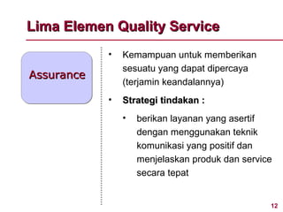 Lima Elemen Quality Service
            •   Kemampuan untuk memberikan
                sesuatu yang dapat dipercaya
Assurance
                (terjamin keandalannya)
            •   Strategi tindakan :
                •   berikan layanan yang asertif
                    dengan menggunakan teknik
                    komunikasi yang positif dan
                    menjelaskan produk dan service
                    secara tepat


                                                 12
 