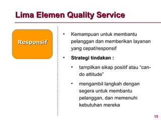 Lima Elemen Quality Service

            •   Kemampuan untuk membantu
Responsif       pelanggan dan memberikan layanan
                yang cepat/responsif
            •   Strategi tindakan :
                •   tampilkan sikap positif atau “can-
                    do attitude”
                •   mengambil langkah dengan
                    segera untuk membantu
                    pelanggan, dan memenuhi
                    kebutuhan mereka

                                                         15
 