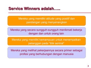 Service Winners adalah…..

      Mereka yang memiliki atitude yang positif dan
           pandangan yang menyenangkan

Mereka yang secara sungguh-sungguh menikmati bekerja
             dengan dan untuk orang lain

 Mereka yang memiliki kemampuan untuk menempatkan
             pelanggan pada “titik sentral”

 Mereka yang melihat pekerjaannya secara primer sebagai
       profesi yang berhubungan dengan manusia



                                                          3
 
