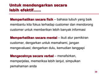 Untuk mendengarkan secara
lebih efektif……

Memperhatikan secara fisik – bahasa tubuh yang baik
membantu kita fokus terhadap customer dan mendorong
customer untuk memberikan lebih banyak informasi

Memperhatikan secara mental – ikuti alur pemikiran
customer, dengarkan untuk memahami, jangan
mengevaluasi; dengarkan dulu, kemudian tanggapi

Mengeceknya secara verbal – menafsirkan,
memperjelas, memeriksa lebih lanjut, simpulkan
pemahaman anda
                                                      39
 