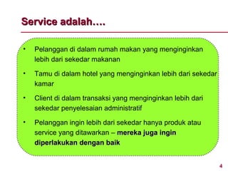 Service adalah….

•   Pelanggan di dalam rumah makan yang menginginkan
    lebih dari sekedar makanan

•   Tamu di dalam hotel yang menginginkan lebih dari sekedar
    kamar

•   Client di dalam transaksi yang menginginkan lebih dari
    sekedar penyelesaian administratif

•   Pelanggan ingin lebih dari sekedar hanya produk atau
    service yang ditawarkan – mereka juga ingin
    diperlakukan dengan baik


                                                               4
 