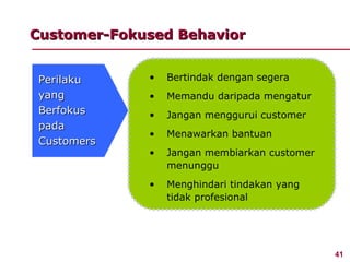 Customer-Fokused Behavior


 Perilaku    •   Bertindak dengan segera
 yang        •   Memandu daripada mengatur
 Berfokus    •   Jangan menggurui customer
 pada
             •   Menawarkan bantuan
 Customers
             •   Jangan membiarkan customer
                 menunggu
             •   Menghindari tindakan yang
                 tidak profesional




                                              41
 