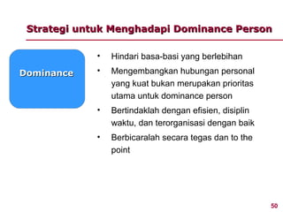 Strategi untuk Menghadapi Dominance Person

             •   Hindari basa-basi yang berlebihan
Dominance    •   Mengembangkan hubungan personal
                 yang kuat bukan merupakan prioritas
                 utama untuk dominance person
             •   Bertindaklah dengan efisien, disiplin
                 waktu, dan terorganisasi dengan baik
             •   Berbicaralah secara tegas dan to the
                 point




                                                         50
 