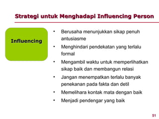 Strategi untuk Menghadapi Influencing Person

              •   Berusaha menunjukkan sikap penuh
                  antusiasme
Influencing
              •   Menghindari pendekatan yang terlalu
                  formal
              •   Mengambil waktu untuk memperlihatkan
                  sikap baik dan membangun relasi
              •   Jangan menempatkan terlalu banyak
                  penekanan pada fakta dan detil
              •   Memelihara kontak mata dengan baik
              •   Menjadi pendengar yang baik


                                                         51
 